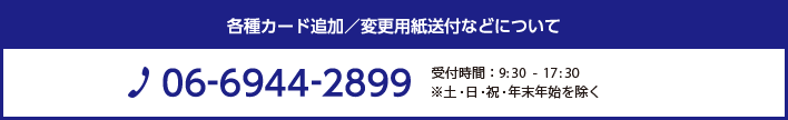 各種カード追加・変更用紙送付などについて TEL：06-6944-2899 営業時間:9:30-17:30 ※土・日・祝・年末年始を除く