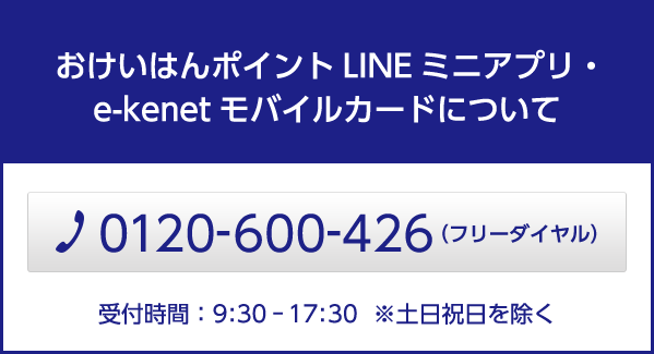 e-kenetモバイルカード 専用ダイヤル TEL：0120-600-426（フリーダイヤル） 受付時間：09：30～17：30　※土日祝日を除く